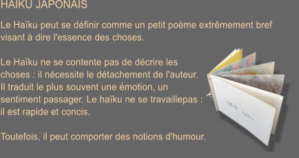 HAIKU JAPONAIS  Le Ha�ku peut se d�finir comme un petit po�me extr�mement bref  visant � dire l'essence des choses.  Le Ha�ku ne se contente pas de d�crire les  choses : il n�cessite le d�tachement de l'auteur.  Il traduit le plus souvent une �motion, un  sentiment passager. Le ha�ku ne se travaillepas :  il est rapide et concis.  Toutefois, il peut comporter des notions d'humour.